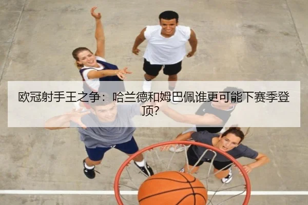 欧冠射手王之争:哈兰德和姆巴佩谁更可能下赛季登顶?